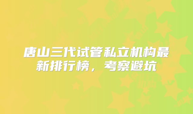 唐山三代试管私立机构最新排行榜，考察避坑