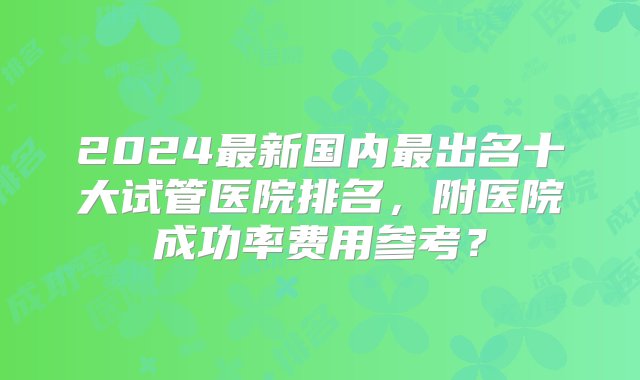 2024最新国内最出名十大试管医院排名，附医院成功率费用参考？