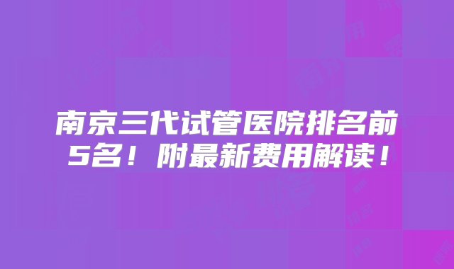 南京三代试管医院排名前5名！附最新费用解读！