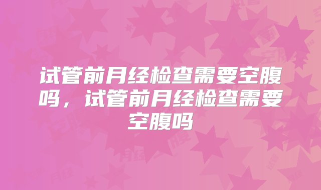 试管前月经检查需要空腹吗，试管前月经检查需要空腹吗