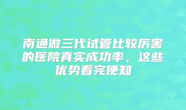 南通做三代试管比较厉害的医院真实成功率，这些优势看完便知