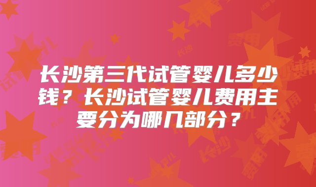 长沙第三代试管婴儿多少钱？长沙试管婴儿费用主要分为哪几部分？