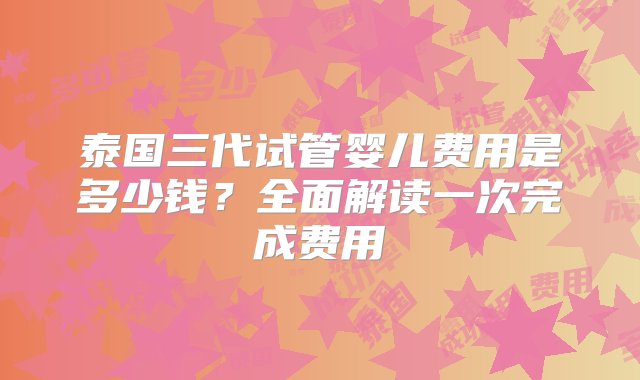 泰国三代试管婴儿费用是多少钱？全面解读一次完成费用