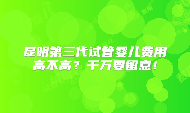 昆明第三代试管婴儿费用高不高？千万要留意！