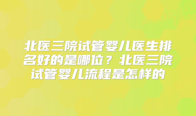 北医三院试管婴儿医生排名好的是哪位？北医三院试管婴儿流程是怎样的