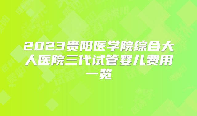 2023贵阳医学院综合大人医院三代试管婴儿费用一览