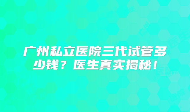 广州私立医院三代试管多少钱？医生真实揭秘！