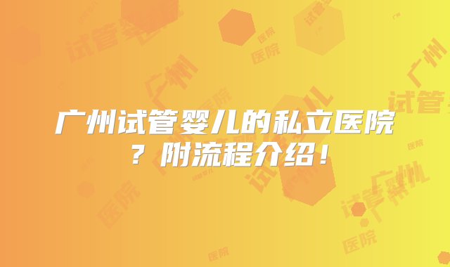 广州试管婴儿的私立医院？附流程介绍！