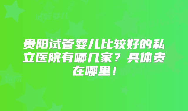 贵阳试管婴儿比较好的私立医院有哪几家？具体贵在哪里！