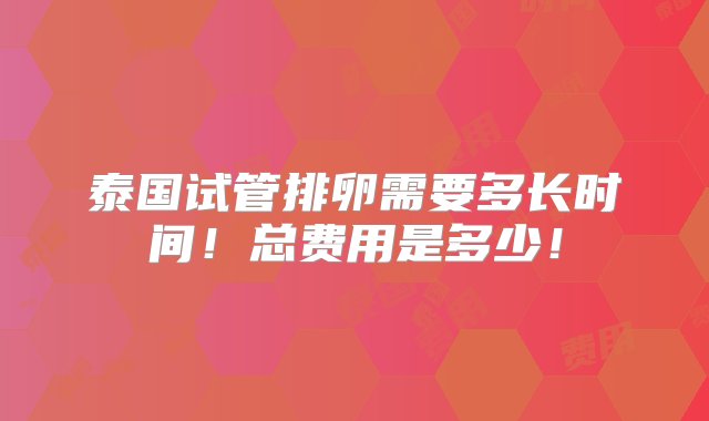 泰国试管排卵需要多长时间！总费用是多少！