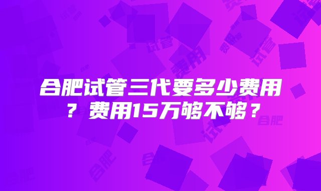 合肥试管三代要多少费用？费用15万够不够？