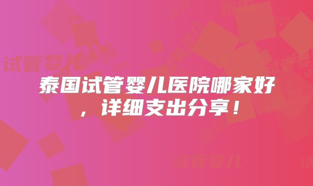 泰国试管婴儿医院哪家好，详细支出分享！