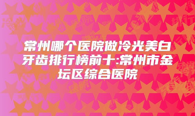 常州哪个医院做冷光美白牙齿排行榜前十:常州市金坛区综合医院