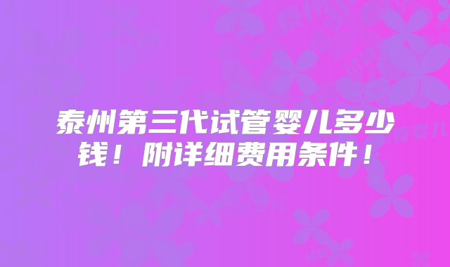 泰州第三代试管婴儿多少钱！附详细费用条件！