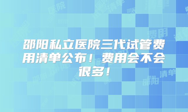 邵阳私立医院三代试管费用清单公布！费用会不会很多！