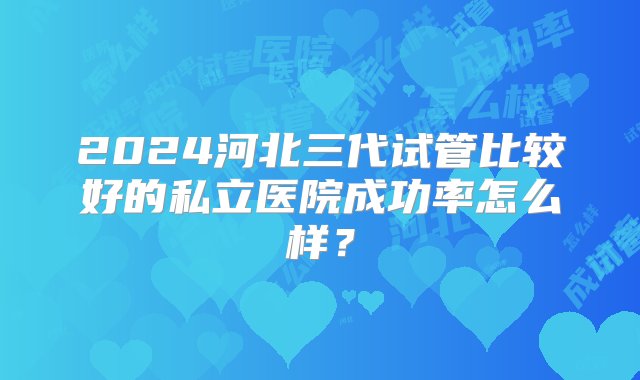 2024河北三代试管比较好的私立医院成功率怎么样？