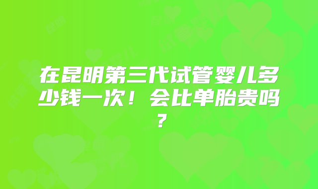 在昆明第三代试管婴儿多少钱一次！会比单胎贵吗？