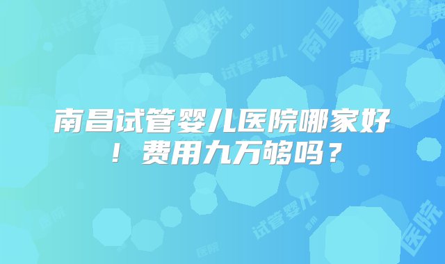 南昌试管婴儿医院哪家好！费用九万够吗？