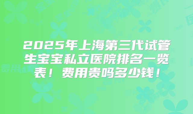 2025年上海第三代试管生宝宝私立医院排名一览表！费用贵吗多少钱！