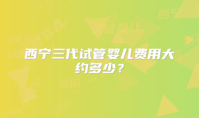 西宁三代试管婴儿费用大约多少？