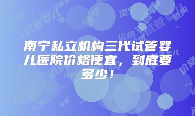 南宁私立机构三代试管婴儿医院价格便宜，到底要多少！