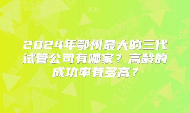 2024年鄂州最大的三代试管公司有哪家？高龄的成功率有多高？