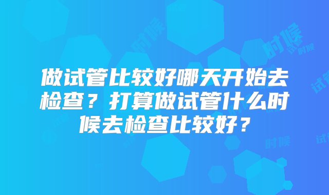 做试管比较好哪天开始去检查？打算做试管什么时候去检查比较好？