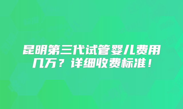 昆明第三代试管婴儿费用几万？详细收费标准！