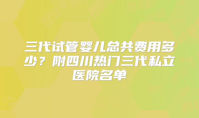 三代试管婴儿总共费用多少？附四川热门三代私立医院名单