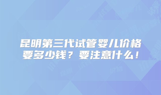 昆明第三代试管婴儿价格要多少钱？要注意什么！