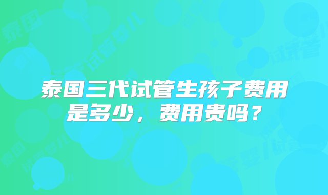 泰国三代试管生孩子费用是多少，费用贵吗？