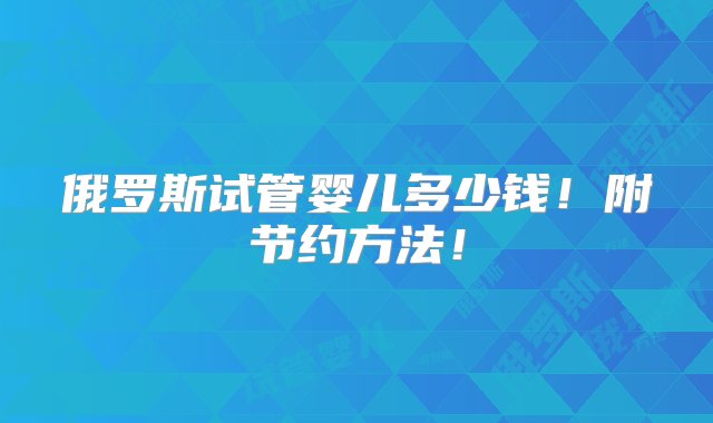 俄罗斯试管婴儿多少钱！附节约方法！