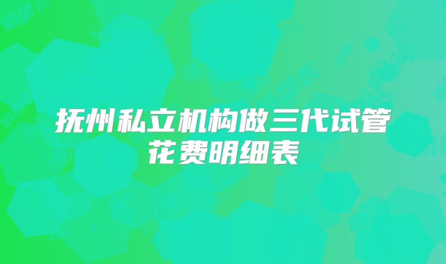 抚州私立机构做三代试管花费明细表