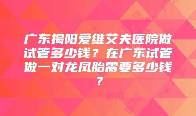 广东揭阳爱维艾夫医院做试管多少钱？在广东试管做一对龙凤胎需要多少钱？