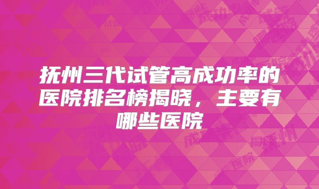 抚州三代试管高成功率的医院排名榜揭晓，主要有哪些医院