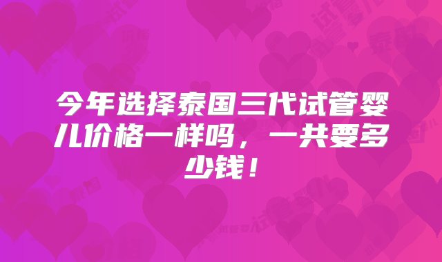 今年选择泰国三代试管婴儿价格一样吗，一共要多少钱！