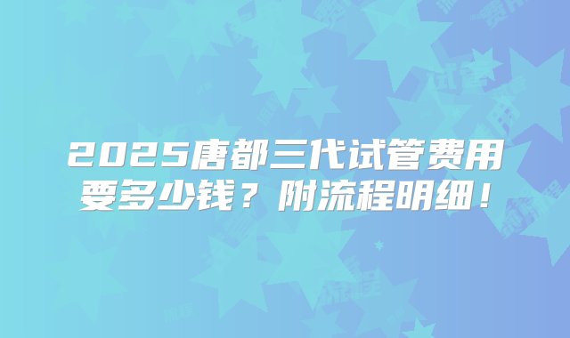 2025唐都三代试管费用要多少钱？附流程明细！