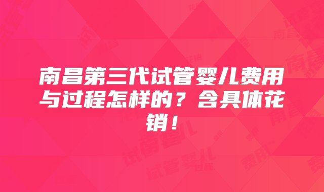 南昌第三代试管婴儿费用与过程怎样的？含具体花销！