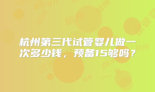 杭州第三代试管婴儿做一次多少钱，预备15够吗？