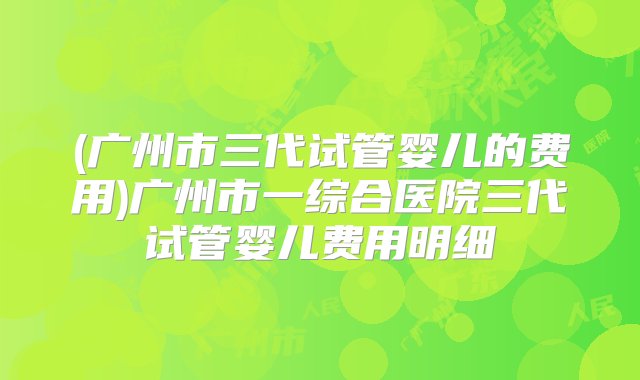 (广州市三代试管婴儿的费用)广州市一综合医院三代试管婴儿费用明细