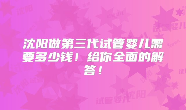 沈阳做第三代试管婴儿需要多少钱！给你全面的解答！