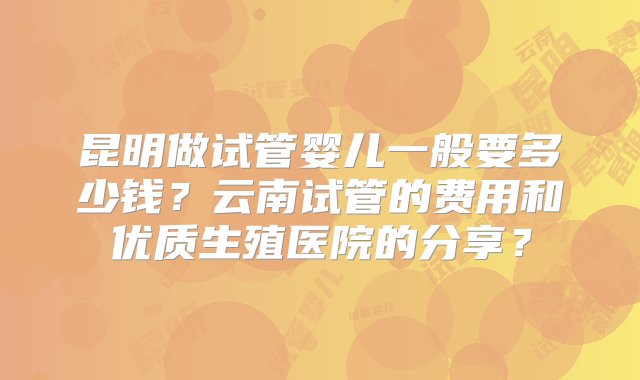 昆明做试管婴儿一般要多少钱？云南试管的费用和优质生殖医院的分享？