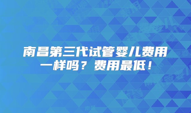 南昌第三代试管婴儿费用一样吗？费用最低！