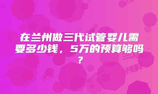 在兰州做三代试管婴儿需要多少钱，5万的预算够吗？