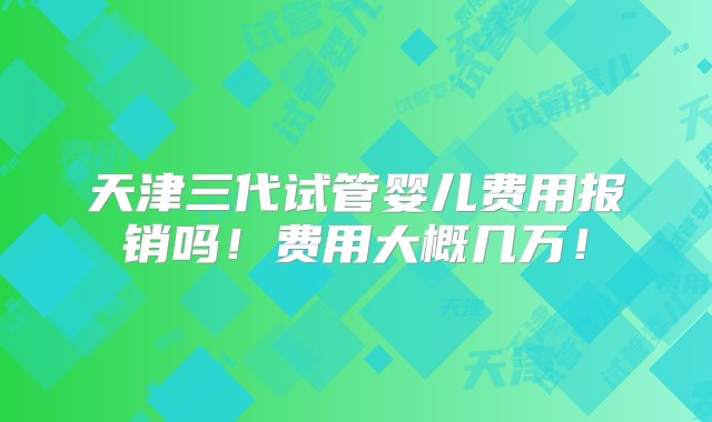 天津三代试管婴儿费用报销吗！费用大概几万！