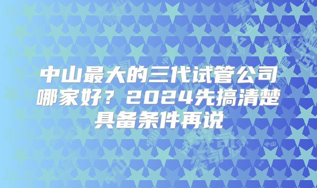 中山最大的三代试管公司哪家好？2024先搞清楚具备条件再说