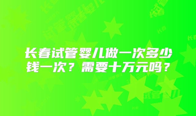 长春试管婴儿做一次多少钱一次？需要十万元吗？