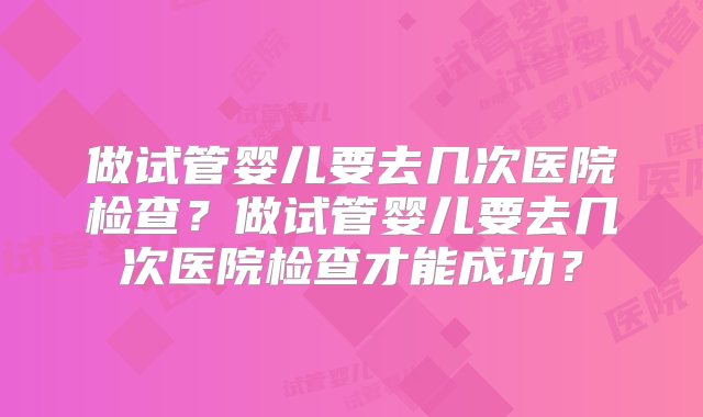 做试管婴儿要去几次医院检查？做试管婴儿要去几次医院检查才能成功？