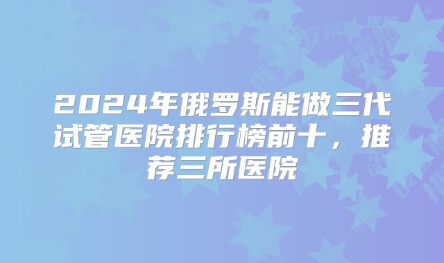 2024年俄罗斯能做三代试管医院排行榜前十，推荐三所医院