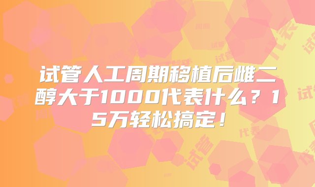 试管人工周期移植后雌二醇大于1000代表什么？15万轻松搞定！